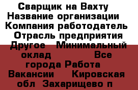 Сварщик на Вахту › Название организации ­ Компания-работодатель › Отрасль предприятия ­ Другое › Минимальный оклад ­ 55 000 - Все города Работа » Вакансии   . Кировская обл.,Захарищево п.